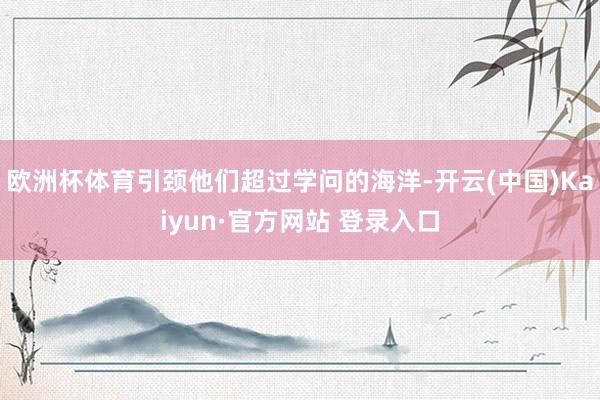 欧洲杯体育引颈他们超过学问的海洋-开云(中国)Kaiyun·官方网站 登录入口