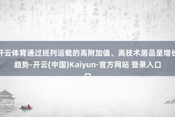 开云体育通过班列运载的高附加值、高技术居品呈增长趋势-开云(中国)Kaiyun·官方网站 登录入口