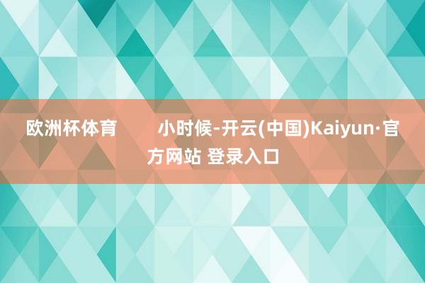 欧洲杯体育        小时候-开云(中国)Kaiyun·官方网站 登录入口