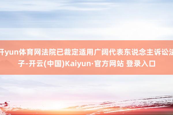 开yun体育网法院已裁定适用广阔代表东说念主诉讼法子-开云(中国)Kaiyun·官方网站 登录入口