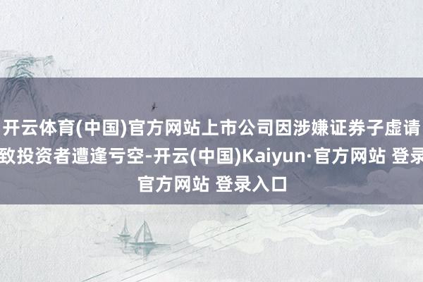 开云体育(中国)官方网站上市公司因涉嫌证券子虚请问导致投资者遭逢亏空-开云(中国)Kaiyun·官方网站 登录入口