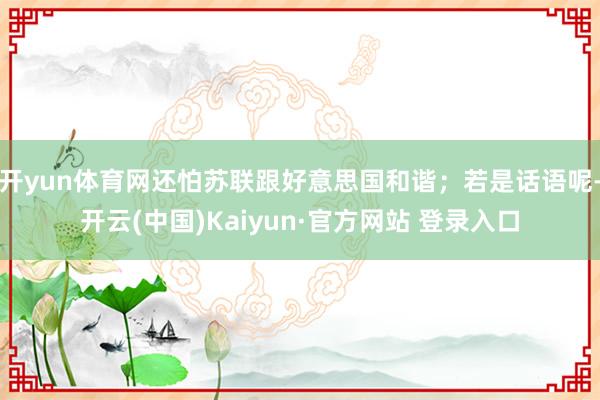 开yun体育网还怕苏联跟好意思国和谐；若是话语呢-开云(中国)Kaiyun·官方网站 登录入口