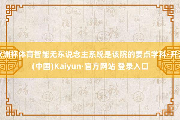 欧洲杯体育智能无东说念主系统是该院的要点学科-开云(中国)Kaiyun·官方网站 登录入口