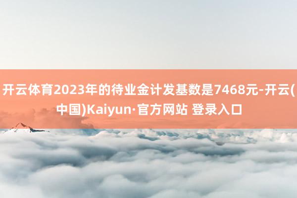 开云体育2023年的待业金计发基数是7468元-开云(中国)Kaiyun·官方网站 登录入口