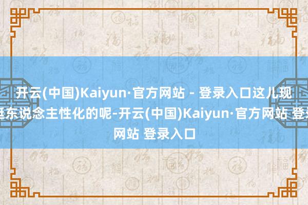 开云(中国)Kaiyun·官方网站 - 登录入口这儿现时还挺东说念主性化的呢-开云(中国)Kaiyun·官方网站 登录入口
