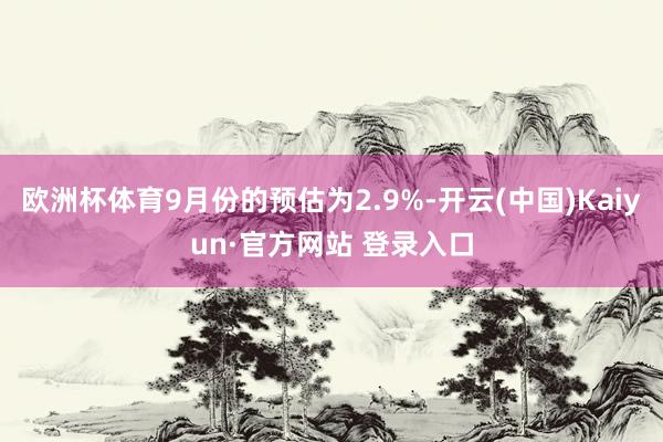 欧洲杯体育9月份的预估为2.9%-开云(中国)Kaiyun·官方网站 登录入口
