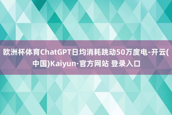 欧洲杯体育ChatGPT日均消耗跳动50万度电-开云(中国)Kaiyun·官方网站 登录入口