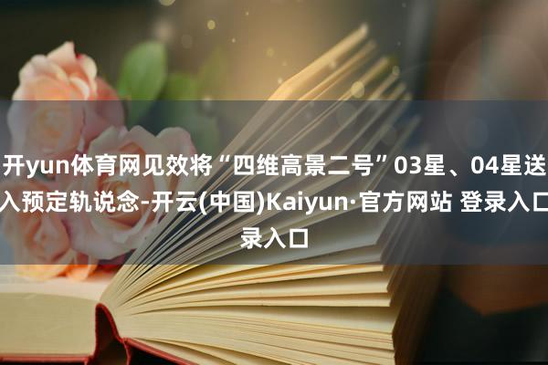 开yun体育网见效将“四维高景二号”03星、04星送入预定轨说念-开云(中国)Kaiyun·官方网站 登录入口