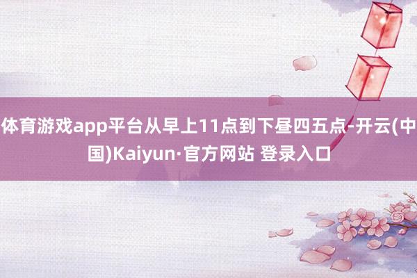 体育游戏app平台从早上11点到下昼四五点-开云(中国)Kaiyun·官方网站 登录入口
