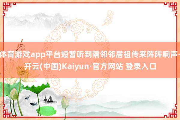 体育游戏app平台短暂听到隔邻邻居祖传来阵阵响声-开云(中国)Kaiyun·官方网站 登录入口