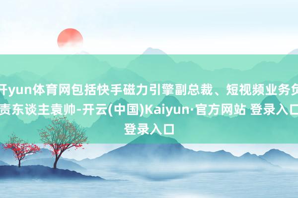 开yun体育网包括快手磁力引擎副总裁、短视频业务负责东谈主袁帅-开云(中国)Kaiyun·官方网站 登录入口