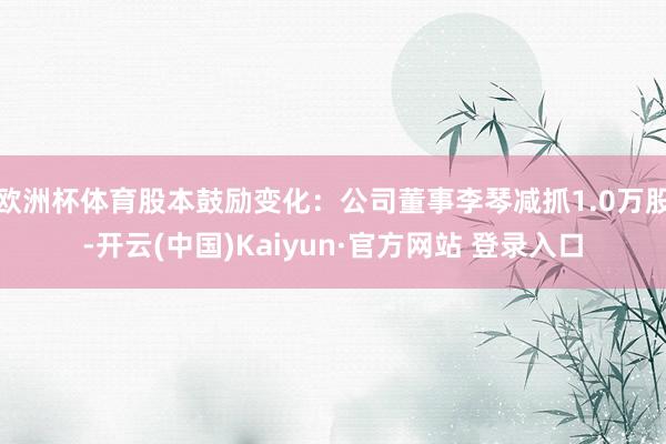 欧洲杯体育股本鼓励变化：公司董事李琴减抓1.0万股-开云(中国)Kaiyun·官方网站 登录入口