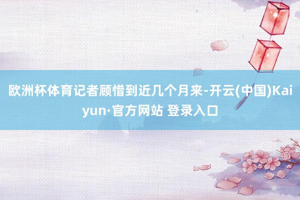 欧洲杯体育记者顾惜到近几个月来-开云(中国)Kaiyun·官方网站 登录入口