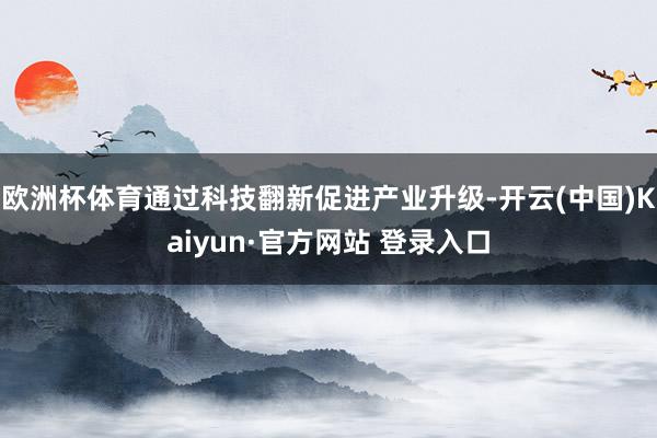 欧洲杯体育通过科技翻新促进产业升级-开云(中国)Kaiyun·官方网站 登录入口