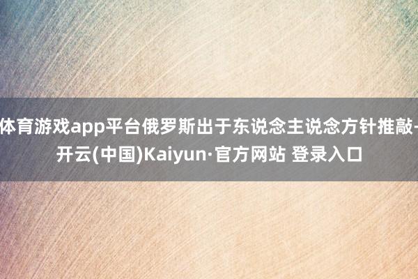 体育游戏app平台俄罗斯出于东说念主说念方针推敲-开云(中国)Kaiyun·官方网站 登录入口
