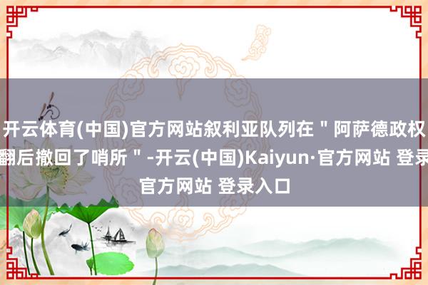 开云体育(中国)官方网站叙利亚队列在＂阿萨德政权被推翻后撤回了哨所＂-开云(中国)Kaiyun·官方网站 登录入口