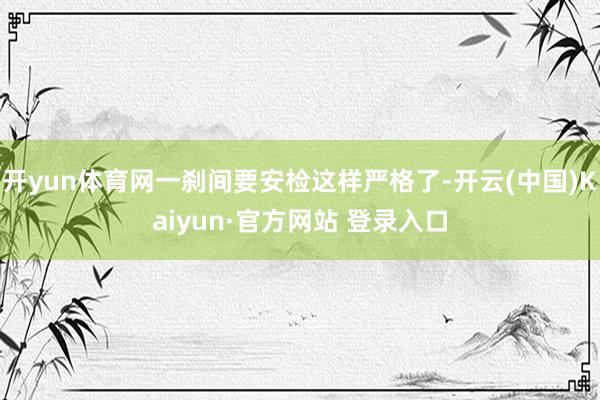 开yun体育网一刹间要安检这样严格了-开云(中国)Kaiyun·官方网站 登录入口