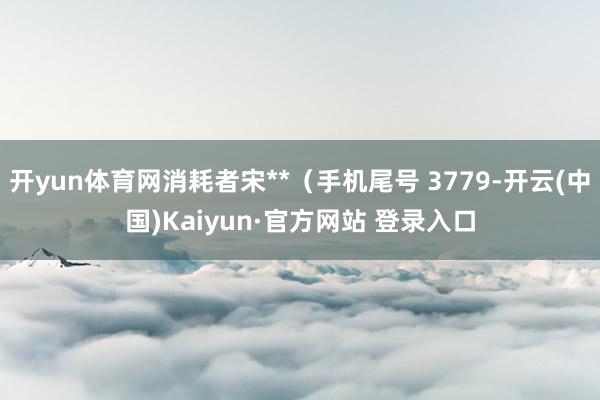 开yun体育网消耗者宋**（手机尾号 3779-开云(中国)Kaiyun·官方网站 登录入口