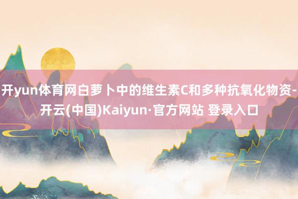 开yun体育网白萝卜中的维生素C和多种抗氧化物资-开云(中国)Kaiyun·官方网站 登录入口