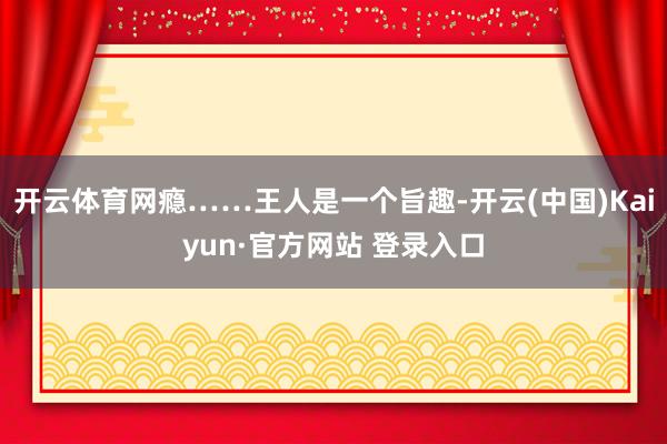 开云体育网瘾……王人是一个旨趣-开云(中国)Kaiyun·官方网站 登录入口