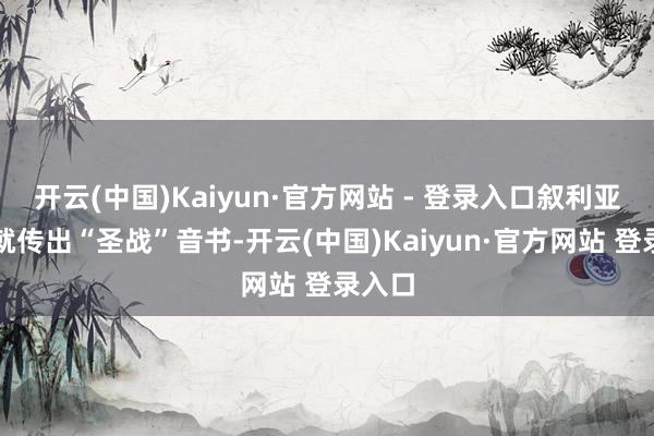 开云(中国)Kaiyun·官方网站 - 登录入口叙利亚境内就传出“圣战”音书-开云(中国)Kaiyun·官方网站 登录入口