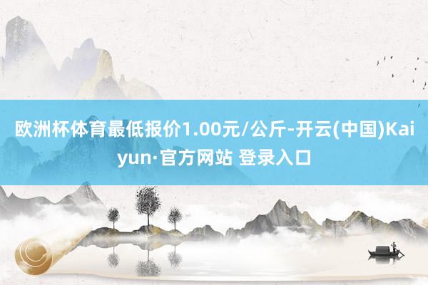 欧洲杯体育最低报价1.00元/公斤-开云(中国)Kaiyun·官方网站 登录入口