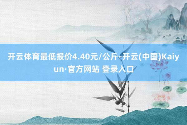 开云体育最低报价4.40元/公斤-开云(中国)Kaiyun·官方网站 登录入口