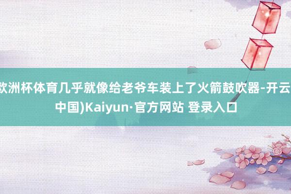 欧洲杯体育几乎就像给老爷车装上了火箭鼓吹器-开云(中国)Kaiyun·官方网站 登录入口