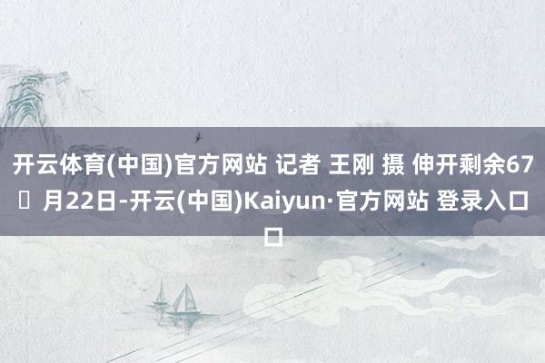 开云体育(中国)官方网站 记者 王刚 摄 伸开剩余67月22日-开云(中国)Kaiyun·官方网站 登录入口