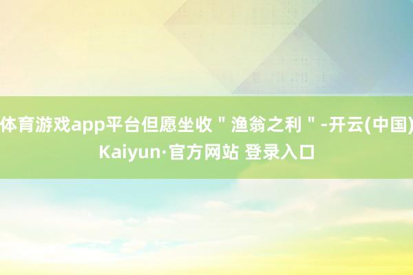 体育游戏app平台但愿坐收＂渔翁之利＂-开云(中国)Kaiyun·官方网站 登录入口
