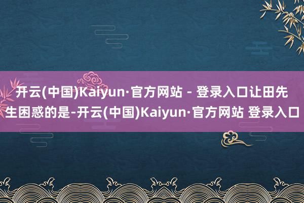 开云(中国)Kaiyun·官方网站 - 登录入口　　让田先生困惑的是-开云(中国)Kaiyun·官方网站 登录入口