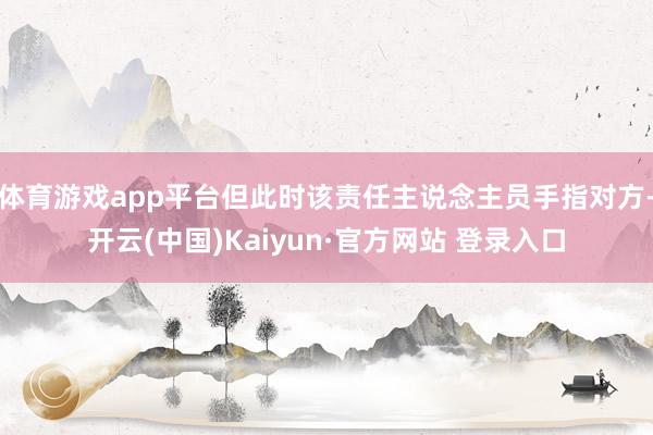 体育游戏app平台但此时该责任主说念主员手指对方-开云(中国)Kaiyun·官方网站 登录入口