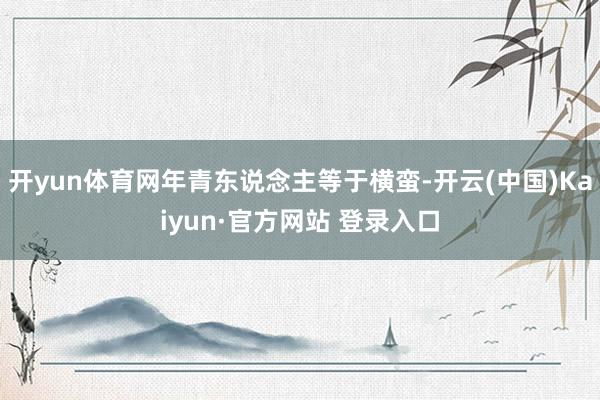 开yun体育网年青东说念主等于横蛮-开云(中国)Kaiyun·官方网站 登录入口