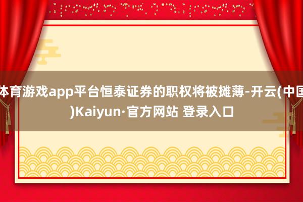 体育游戏app平台恒泰证券的职权将被摊薄-开云(中国)Kaiyun·官方网站 登录入口