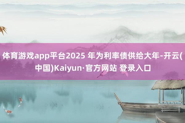 体育游戏app平台2025 年为利率债供给大年-开云(中国)Kaiyun·官方网站 登录入口