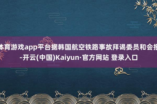体育游戏app平台据韩国航空铁路事故拜谒委员和会报-开云(中国)Kaiyun·官方网站 登录入口