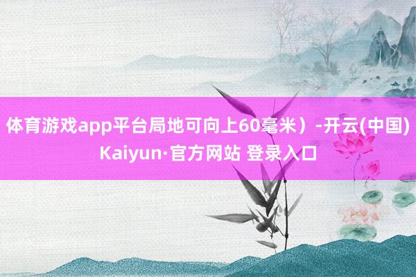 体育游戏app平台局地可向上60毫米）-开云(中国)Kaiyun·官方网站 登录入口