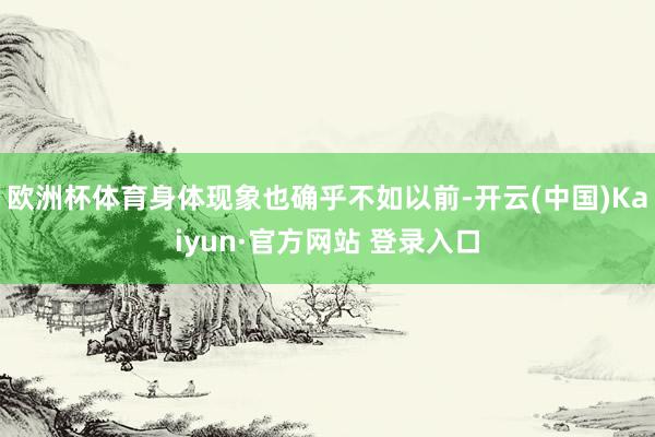 欧洲杯体育身体现象也确乎不如以前-开云(中国)Kaiyun·官方网站 登录入口