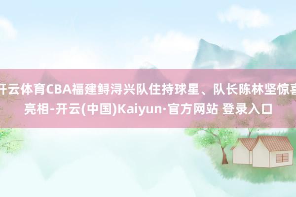 开云体育CBA福建鲟浔兴队住持球星、队长陈林坚惊喜亮相-开云(中国)Kaiyun·官方网站 登录入口