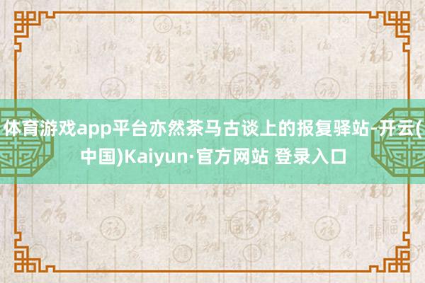 体育游戏app平台亦然茶马古谈上的报复驿站-开云(中国)Kaiyun·官方网站 登录入口