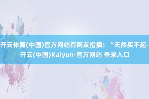 开云体育(中国)官方网站有网友指摘：“天然买不起-开云(中国)Kaiyun·官方网站 登录入口