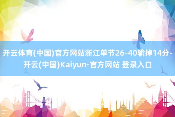 开云体育(中国)官方网站浙江单节26-40输掉14分-开云(中国)Kaiyun·官方网站 登录入口