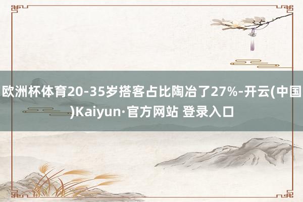欧洲杯体育20-35岁搭客占比陶冶了27%-开云(中国)Kaiyun·官方网站 登录入口