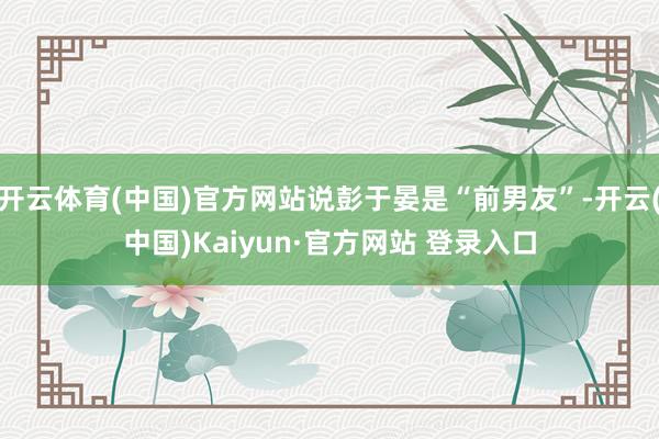 开云体育(中国)官方网站说彭于晏是“前男友”-开云(中国)Kaiyun·官方网站 登录入口