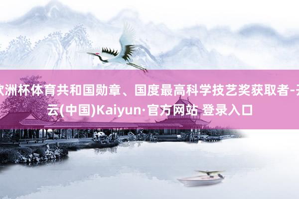 欧洲杯体育共和国勋章、国度最高科学技艺奖获取者-开云(中国)Kaiyun·官方网站 登录入口
