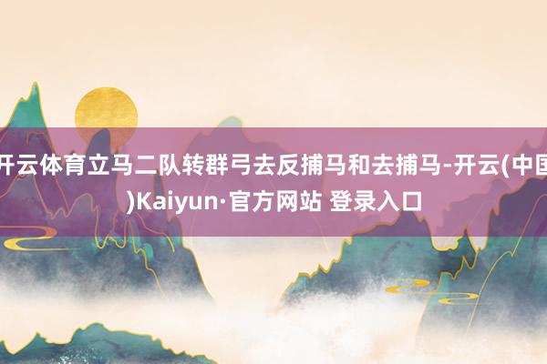 开云体育立马二队转群弓去反捕马和去捕马-开云(中国)Kaiyun·官方网站 登录入口
