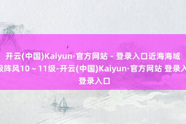 开云(中国)Kaiyun·官方网站 - 登录入口近海海域8级阵风10～11级-开云(中国)Kaiyun·官方网站 登录入口