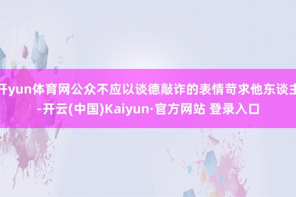 开yun体育网公众不应以谈德敲诈的表情苛求他东谈主-开云(中国)Kaiyun·官方网站 登录入口