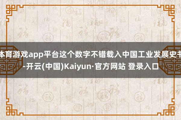 体育游戏app平台这个数字不错载入中国工业发展史书-开云(中国)Kaiyun·官方网站 登录入口