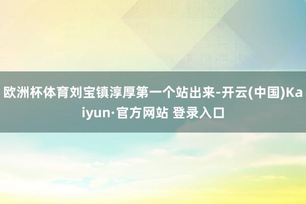 欧洲杯体育刘宝镇淳厚第一个站出来-开云(中国)Kaiyun·官方网站 登录入口